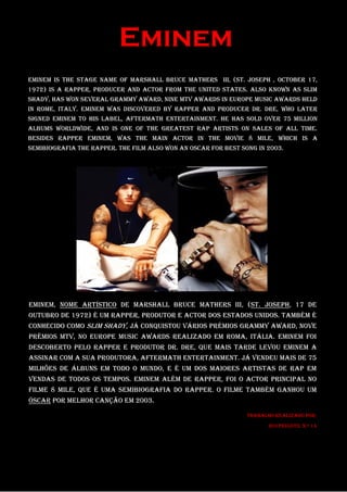 Eminem
Eminem is the stage name of Marshall Bruce Mathers III, (St. Joseph , October 17,
1972) is a rapper, producer and actor from the United States. Also known as Slim
Shady, has won several Grammy Award, nine MTV awards in Europe Music Awards held
in Rome, Italy. Eminem was discovered by rapper and producer Dr. Dre, who later
signed Eminem to his label, Aftermath Entertainment. He has sold over 75 million
albums worldwide, and is one of the greatest rap artists on sales of all time.
Besides rapper Eminem, was the main actor in the movie 8 Mile, which is a
semibiografia the rapper. The film also won an Oscar for best song in 2003.




Eminem, nome artístico de Marshall Bruce Mathers III, (St. Joseph, 17 de
outubro de 1972) é um rapper, produtor e actor dos Estados Unidos. Também é
conhecido como Slim Shady, já conquistou vários prémios Grammy Award, nove
prémios MTV, no Europe Music Awards realizado em Roma, Itália. Eminem foi
descoberto pelo rapper e produtor Dr. Dre, que mais tarde Levou Eminem A
assinar com a sua ProdUTora, Aftermath Entertainment. Já vendeu mais de 75
milhões de álbuns em todo o mundo, e é um dos maiores artistas de rap em
vendas de todos os tempos. Eminem além de rapper, foi o actor principal no
filme 8 Mile, que é uma semibiografia do rapper. O filme também ganhou um
Óscar por melhor canção em 2003.

                                                                Trabalho realizado por:
                                                                       Rui Peixoto, n.º 14
 