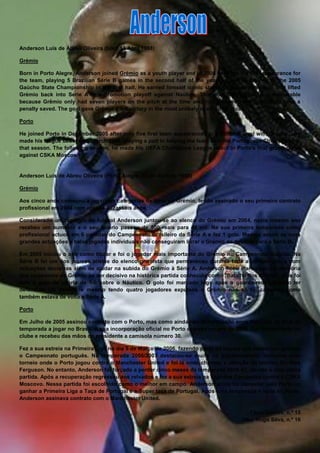 Anderson Luís de Abreu Oliveira (born 13 April 1988)

Grémio

Born in Porto Alegre, Anderson joined Grémio as a youth player and in 2004 he made his first appearance for
the team, playing 5 Brazilian Série B games in the second half of the year, as well as playing in the 2005
Gaúcho State Championship in the first half. He earned himself iconic status by scoring the goal that lifted
Grémio back into Serie A in a promotion playoff against Naútico. This goal was particularly memorable
because Grêmio only had seven players on the pitch at the time and had just seen the opposition have a
penalty saved. The goal gave Grémio a 1-0 victory in the most unlikely of circumstances.

Porto

He joined Porto in December 2005 after only five first team appearances at a national level with Grémio, and
made his league debut on 5 March 2006, playing a part in helping the team seal the Portuguese Championship
that season. The following season, he made his UEFA Champions League debut in Porto's first group game
against CSKA Moscow


Anderson Luís de Abreu Oliveira (Porto Alegre, 13 de Abril de 1988)

Grémio

Aos cinco anos começou a jogar nas categorias de base do Grémio, tendo assinado o seu primeiro contrato
profissional em 2004 com apenas dezasseis anos.

Considerado um prodígio do futebol Anderson juntou-se ao elenco do Grémio em 2004, neste mesmo ano
recebeu um aumento e o seu salário passou de 800 reais para 40 mil. Na sua primeira temporada como
profissional actuou em 6 partidas do Campeonato Brasileiro da Série A e fez 1 golo. Mesmo assim as suas
grandes actuações e belas jogadas individuais não conseguiram livrar o Grémio da descida para a Série B.

Em 2005 iniciou o ano como titular e foi o jogador mais importante do Grémio no Campeonato Gaúcho. Na
Série B foi um dos poucos atletas do elenco gremista que permaneceu durante toda a competição, e com
actuações decisivas além de ajudar na subida do Grémio à Série A. Anderson ficou eternizado na memória
dos torcedores do Grémio ao ser decisivo na histórica partida conhecida como "Batalha dos Aflitos", pois foi
dele o golo da vitória de 1-0 sobre o Náutico. O golo foi marcado logo após o guarda-redes Galatto ter
defendido um penalti, e mesmo tendo quatro jogadores expulsos o Grémio não só foi campeão como
também estava de volta a Série A.

Porto

Em Julho de 2005 assinou contrato com o Porto, mas como ainda não tinha dezoito anos ficou até ao final da
temporada a jogar no Brasil. A sua incorporação oficial no Porto ocorreu no ano de 2006. Foi apresentado no
clube e recebeu das mãos do presidente a camisola número 30.

Fez a sua estreia na Primeira Liga no dia 5 de Março de 2006, fazendo parte da equipa que nesse ano ganhou
o Campeonato português. Na temporada 2006/2007 destacou-se muito na pré-temporada, inclusive num
torneio onde o Porto jogou contra o Manchester United e foi lá onde chamou a atenção do técnico Sir Alex
Ferguson. No entanto, Anderson foi forçado a perder cinco meses da temporada 2006-07, devido a uma perna
partida. Após a recuperação regressou aos relvados e fez a sua estreia na Liga dos Campeões contra o CSKA
Moscovo. Nessa partida foi escolhido como o melhor em campo. Anderson ainda foi campeão pelo Porto ao
ganhar a Primeira Liga a Taça de Portugal e a Super taça de Portugal. Após uma temporada e meia no Porto,
Anderson assinava contrato com o Manchester United.

                                                                                        Tânia Gomes, n.º 15
                                                                                     Vítor Hugo Silva, n.º 16
 