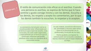 El estilo de comunicación más eficaz es el asertivo. Cuando
una persona es asertiva, se expresa de forma que le hace
sentirse a gusto consigo misma y con los demás. Escucha a
los demás, los respeta y acepta los comentarios, por lo que
los demás también lo escuchan, lo respetan y lo aceptan.
La convivencia y la inclusión real en la
escuela pueden estar influenciadas por
la forma en que el plan de estudios, toda
la escuela y las aulas están organizadas,
y especialmente por la forma en que se
construyen relaciones personales
positivas entre todos los miembros de la
comunidad escolar.
En este módulo, encontrará información
útil, actividades y recursos sobre temas
clave en la comunicación con el
profesorado y la escuela de tus hijos.
Podría ayudarle a enriquecer la
comunicación con la escuela y construir
buenas relaciones para el mejor interés de
sus hijos.
 