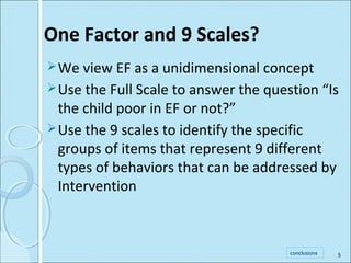 One Factor and 9 Scales? 
We view EF as a unidimensional concept 
Use the Full Scale to answer the question “Is 
the child poor in EF or not?” 
Use the 9 scales to identify the specific 
groups of items that represent 9 different 
types of behaviors that can be addressed by 
Intervention 
conclusions 
5 
 