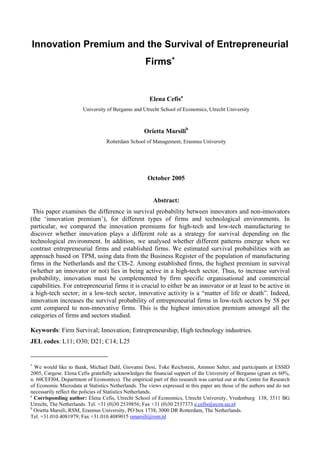 Innovation Premium and the Survival of Entrepreneurial
                                                    Firms∗


                                                      Elena Cefisa
                       University of Bergamo and Utrecht School of Economics, Utrecht University



                                                   Orietta Marsilib
                                  Rotterdam School of Management, Erasmus University




                                                     October 2005


                                                       Abstract:
 This paper examines the difference in survival probability between innovators and non-innovators
(the ‘innovation premium’), for different types of firms and technological environments. In
particular, we compared the innovation premiums for high-tech and low-tech manufacturing to
discover whether innovation plays a different role as a strategy for survival depending on the
technological environment. In addition, we analysed whether different patterns emerge when we
contrast entrepreneurial firms and established firms. We estimated survival probabilities with an
approach based on TPM, using data from the Business Register of the population of manufacturing
firms in the Netherlands and the CIS-2. Among established firms, the highest premium in survival
(whether an innovator or not) lies in being active in a high-tech sector. Thus, to increase survival
probability, innovation must be complemented by firm specific organisational and commercial
capabilities. For entrepreneurial firms it is crucial to either be an innovator or at least to be active in
a high-tech sector; in a low-tech sector, innovative activity is a “matter of life or death”. Indeed,
innovation increases the survival probability of entrepreneurial firms in low-tech sectors by 58 per
cent compared to non-innovative firms. This is the highest innovation premium amongst all the
categories of firms and sectors studied.

Keywords: Firm Survival; Innovation; Entrepreneurship; High technology industries.
JEL codes: L11; O30; D21; C14; L25


∗
  We would like to thank, Michael Dahl, Giovanni Dosi, Toke Reichstein, Ammon Salter, and participants at ESSID
2005, Cargese. Elena Cefis gratefully acknowledges the financial support of the University of Bergamo (grant ex 60%,
n. 60CEFI04, Department of Economics). The empirical part of this research was carried out at the Centre for Research
of Economic Microdata at Statistics Netherlands. The views expressed in this paper are those of the authors and do not
necessarily reflect the policies of Statistics Netherlands.
a
  Corrisponding author: Elena Cefis, Utrecht School of Economics, Utrecht University, Vredenburg 138, 3511 BG
Utrecht, The Netherlands. Tel. +31 (0)30 2539856; Fax +31 (0)30 2537373 e.cefis@econ.uu.nl
b
  Orietta Marsili, RSM, Erasmus University, PO box 1738, 3000 DR Rotterdam, The Netherlands.
Tel. +31.010.4081979; Fax +31.010.4089015 omarsili@rsm.nl
 