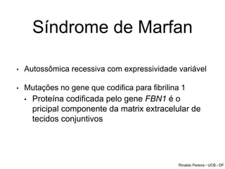 Síndrome de Marfan
• Autossômica recessiva com expressividade variável
• Mutações no gene que codifica para fibrilina 1
• Proteína codificada pelo gene FBN1 é o
pricipal componente da matrix extracelular de
tecidos conjuntivos
Rinaldo Pereira - UCB - DF
 