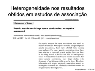 Heterogeneidade nos resultados
obtidos em estudos de associação
Our results suggest that most associations have small or
modest effect sizes. Although we included a large sample of
genetic associations, these were selected from existing
meta-analyses. For many genetic associations there have
been only one or two small genetic studies. However, there
is no strong reason to believe that bias or heterogeneity
would be more or less likely to occur on such occasions. For
many genetic associations, truly large studies with
thousands of participants might never be done. Therefore,
information with respect to genetic associations should be
thoroughly examined and cautiously scrutinised before its
integration into clinical practice.
Rinaldo Pereira - UCB - DF
 
