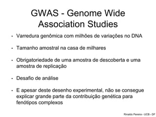 GWAS - Genome Wide
Association Studies
• Varredura genômica com milhões de variações no DNA
• Tamanho amostral na casa de milhares
• Obrigatoriedade de uma amostra de descoberta e uma
amostra de replicação
• Desafio de análise
• E apesar deste desenho experimental, não se consegue
explicar grande parte da contribuição genética para
fenótipos complexos
Rinaldo Pereira - UCB - DF
 