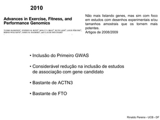 2010
Não mais listando genes, mas sim com foco
em estudos com desenhos experimentais e/ou
tamanhos amostrais que os tornem mais
potentes.
Artigos de 2008/2009
• Inclusão do Primeiro GWAS
• Considerável redução na inclusão de estudos
de associação com gene candidato
• Bastante de ACTN3
• Bastante de FTO
Rinaldo Pereira - UCB - DF
 