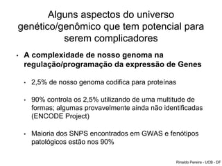 Alguns aspectos do universo
genético/genômico que tem potencial para
serem complicadores
• A complexidade de nosso genoma na
regulação/programação da expressão de Genes
• 2,5% de nosso genoma codifica para proteínas
• 90% controla os 2,5% utilizando de uma multitude de
formas; algumas provavelmente ainda não identificadas
(ENCODE Project)
• Maioria dos SNPS encontrados em GWAS e fenótipos
patológicos estão nos 90%
Rinaldo Pereira - UCB - DF
 