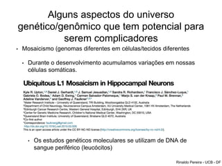 Alguns aspectos do universo
genético/genômico que tem potencial para
serem complicadores
• Mosaicismo (genomas diferentes em células/tecidos diferentes
• Durante o desenvolvimento acumulamos variações em nossas
células somáticas.
• Alguns tecidos são mais susceptíveis. Cérebro por exemplo
• Impacto na propensão a fazer atividade física?
• Impacto na maneira como se encara o treinamento físico?
• Impacto na pressão diante de grandes desafios
• Os estudos genéticos moleculares se utilizam de DNA de
sangue periférico (leucócitos)
Rinaldo Pereira - UCB - DF
 