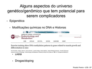 Alguns aspectos do universo
genético/genômico que tem potencial para
serem complicadores
• Epigenética
• Modificações químicas no DNA e Histonas
• É tecido específica
• Resposta ao meio ambiente
• Memória de treinamento
• Dieta
• Drogas/doping
Rinaldo Pereira - UCB - DF
 
