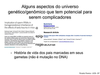 Alguns aspectos do universo
genético/genômico que tem potencial para
serem complicadores
• Imprinting uterino
• modificações epigenéticas durante a gestação
• Epigenética Transgeracional
• História de vida dos pais marcadas em seus
gametas (não é mutação no DNA)
Rinaldo Pereira - UCB - DF
 