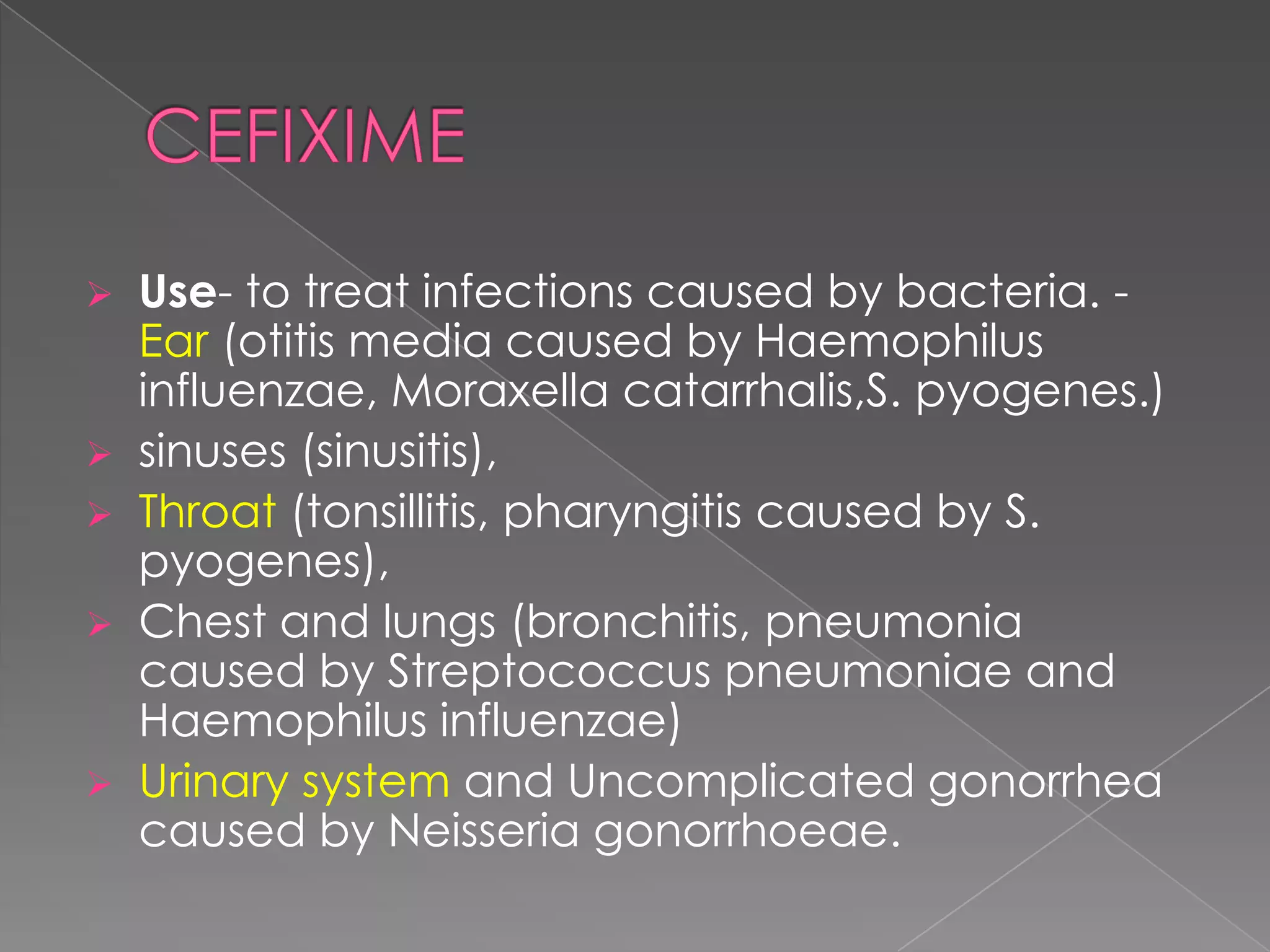    Use- to treat infections caused by bacteria. -
    Ear (otitis media caused by Haemophilus
    influenzae, Moraxella catarrhalis,S. pyogenes.)
   sinuses (sinusitis),
   Throat (tonsillitis, pharyngitis caused by S.
    pyogenes),
   Chest and lungs (bronchitis, pneumonia
    caused by Streptococcus pneumoniae and
    Haemophilus influenzae)
   Urinary system and Uncomplicated gonorrhea
    caused by Neisseria gonorrhoeae.
 