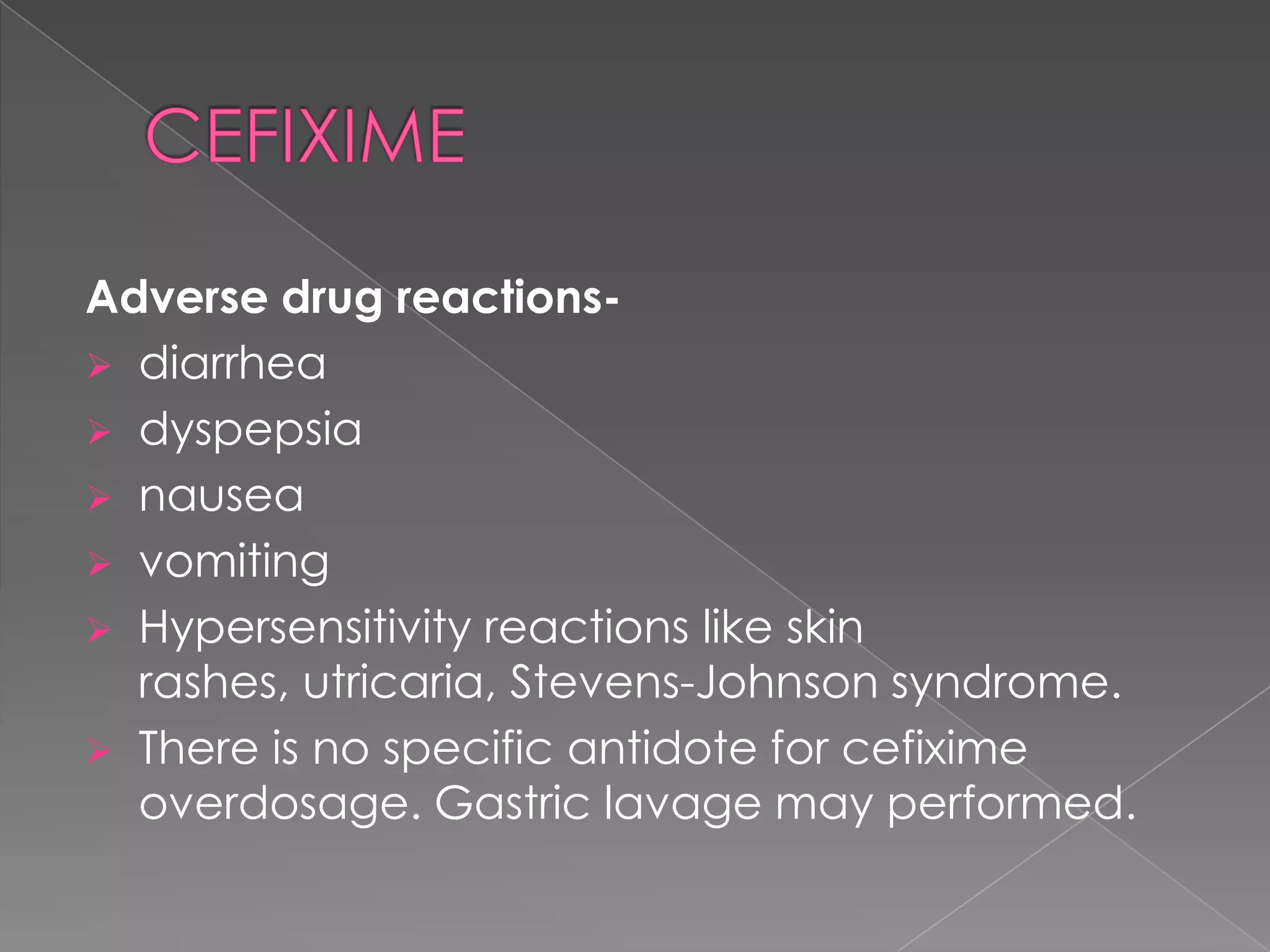 Adverse drug reactions-
 diarrhea
 dyspepsia
 nausea
 vomiting
 Hypersensitivity reactions like skin
  rashes, utricaria, Stevens-Johnson syndrome.
 There is no specific antidote for cefixime
  overdosage. Gastric lavage may performed.
 