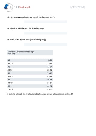 [CEF-ESTIM]Text level14 l
10. How many participants are there? (for listening only).
11. How is it articulated? (For listening only)
12. What is the accent like? (For listening only)
Estimated Level of learner to cope
with text
A1 0-12
A1/ 2 13-16
A2 17-24
A2/B1 25-32
B1 33-40
B1/B2 41-48
B2 49-56
B2/C1 57-64
C1 65-72
C1/C2 73-80
In order to calculate the level automatically, please answer all questions in section B!
Please select
Please select
Please select
28
 