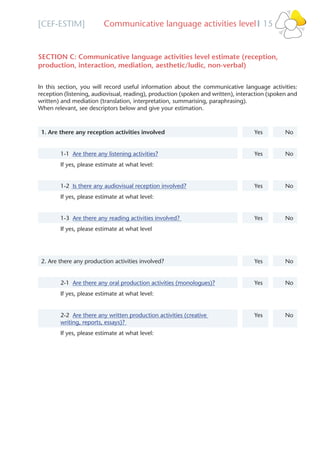 [CEF-ESTIM] Communicative language activities level 15l
SECTION C: Communicative language activities level estimate (reception,
production, interaction, mediation, aesthetic/ludic, non-verbal)
In this section, you will record useful information about the communicative language activities:
reception (listening, audiovisual, reading), production (spoken and written), interaction (spoken and
written) and mediation (translation, interpretation, summarising, paraphrasing).
When relevant, see descriptors below and give your estimation.
1. Are there any reception activities involved Yes No
1-1 Are there any listening activities? Yes No
If yes, please estimate at what level:
1-2 Is there any audiovisual reception involved? Yes No
If yes, please estimate at what level:
1-3 Are there any reading activities involved? Yes No
If yes, please estimate at what level
2. Are there any production activities involved? Yes No
2-1 Are there any oral production activities (monologues)? Yes No
If yes, please estimate at what level:
2-2 Are there any written production activities (creative
writing, reports, essays)?
Yes No
If yes, please estimate at what level:
Please select
Please select
Please select
Please select
Please select
s
s
s
s
s
s
s
 