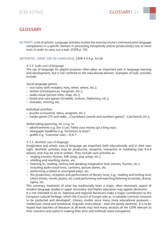 [CEF-ESTIM] GLOSSARY 21l
GLOSSARY
ACTIVITY: a set of actions. Language activities involve the exercise of one’s communicative language
competence in a speciﬁc domain in processing (receptively and/or productively) one or more
texts in order to carry out a task. (CEFR p. 10)
AESTHETIC, LUDIC USE OF LANGUAGE, CEFR 4.3.4.p. 55-56
4.3.4 Ludic uses of language
The use of language for playful purposes often plays an important part in language learning
and development, but is not conﬁned to the educational domain. Examples of ludic activities
include:
Social language games:
– oral (story with mistakes; how, when, where, etc.);
– written (consequences, hangman, etc.);
– audio-visual (picture lotto, snap, etc.);
– board and card games (Scrabble, Lexicon, Diplomacy, etc.);
– charades, miming, etc.
Individual activities:
– puzzles (crossword, rebus, anagram, etc.);
– media games (TV and radio: „Countdown (words and numbers game)“, Catchword, etc.).
Verbal joking (punning, etc.) e.g. in:
– advertisements e.g. (for a car) ‘Make your money go a long way’;
– newspaper headlines e.g. ‘Feminism or bust!’;
– grafﬁti e.g. ‘Grammar rules – O.K.?’.
4.3.5 Aesthetic uses of language
Imaginative and artistic uses of language are important both educationally and in their own
right. Aesthetic activities may be productive, receptive, interactive or mediating (see 4.4.4
below), and may be oral or written. They include such activities as:
– singing (nursery rhymes, folk songs, pop songs, etc.)
– retelling and rewriting stories, etc.
– listening to, reading, writing and speaking imaginative texts (stories, rhymes, etc.)
including audio-visual texts, cartoons, picture stories, etc.
– performing scripted or unscripted plays, etc.
– the production, reception and performance of literary texts, e.g.: reading and writing texts
(short stories, novels, poetry, etc.) and performing and watching/listening to recitals, drama,
opera, etc.
This summary treatment of what has traditionally been a major, often dominant, aspect of
modern language studies in upper secondary and higher education may appear dismissive.
It is not intended to be so. National and regional literatures make a major contribution to the
European cultural heritage, which the Council of Europe sees as ‘a valuable common resource
to be protected and developed’. Literary studies serve many more educational purposes –
intellectual, moral and emotional, linguistic and cultural – than the purely aesthetic. It is to be
hoped that teachers of literature at all levels may ﬁnd many sections of the CEFR relevant to
their concerns and useful in making their aims and methods more transparent.
 