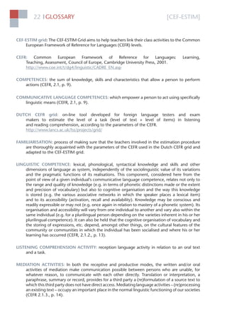 [CEF-ESTIM]GLOSSARY22 l
CEF-ESTIM grid: The CEF-ESTIM Grid aims to help teachers link their class activities to the Common
European Framework of Reference for Languages (CEFR) levels.
CEFR: Common European Framework of Reference for Languages: Learning,
Teaching, Assessment, Council of Europe, Cambridge University Press, 2001.
http://www.coe.int/t/dg4/linguistic/CADRE_EN.asp
COMPETENCES: the sum of knowledge, skills and characteristics that allow a person to perform
actions (CEFR, 2.1, p. 9).
COMMUNICATIVE LANGUAGE COMPETENCES: which empower a person to act using speciﬁcally
linguistic means (CEFR, 2.1, p. 9).
DUTCH CEFR grid: on-line tool developed for foreign language testers and exam
makers to estimate the level of a task (level of text + level of items) in listening
and reading comprehension, according to the parameters of the CEFR.
http://www.lancs.ac.uk/fss/projects/grid/
FAMILIARISATION: process of making sure that the teachers involved in the estimation procedure
are thoroughly acquainted with the parameters of the CEFR used in the Dutch CEFR grid and
adapted to the CEF-ESTIM grid.
LINGUISTIC COMPETENCE: lexical, phonological, syntactical knowledge and skills and other
dimensions of language as system, independently of the sociolinguistic value of its variations
and the pragmatic functions of its realisations. This component, considered here from the
point of view of a given individual’s communicative language competence, relates not only to
the range and quality of knowledge (e.g. in terms of phonetic distinctions made or the extent
and precision of vocabulary) but also to cognitive organisation and the way this knowledge
is stored (e.g. the various associative networks in which the speaker places a lexical item)
and to its accessibility (activation, recall and availability). Knowledge may be conscious and
readily expressible or may not (e.g. once again in relation to mastery of a phonetic system). Its
organisation and accessibility will vary from one individual to another and vary also within the
same individual (e.g. for a plurilingual person depending on the varieties inherent in his or her
plurilingual competence). It can also be held that the cognitive organisation of vocabulary and
the storing of expressions, etc. depend, amongst other things, on the cultural features of the
community or communities in which the individual has been socialised and where his or her
learning has occurred (CEFR, 2.1.2., p. 13).
LISTENING COMPREHENSION ACTIVITY: reception language activity in relation to an oral text
and a task.
MEDIATION ACTIVITIES: In both the receptive and productive modes, the written and/or oral
activities of mediation make communication possible between persons who are unable, for
whatever reason, to communicate with each other directly. Translation or interpretation, a
paraphrase, summary or record, provides for a third party a (re)formulation of a source text to
which this third party does not have direct access. Mediating language activities – (re)processing
an existing text – occupy an important place in the normal linguistic functioning of our societies
(CEFR 2.1.3., p. 14).
 