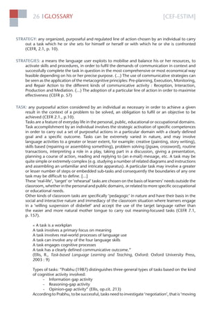 [CEF-ESTIM]GLOSSARY26 l
STRATEGY: any organized, purposeful and regulated line of action chosen by an individual to carry
out a task which he or she sets for himself or herself or with which he or she is confronted
(CEFR, 2.1, p. 10).
STRATEGIES: a means the language user exploits to mobilise and balance his or her resources, to
activate skills and procedures, in order to fulﬁl the demands of communication in context and
successfully complete the task in question in the most comprehensive or most economical way
feasible depending on his or her precise purpose. (...) The use of communicative strategies can
be seen as the application of the metacognitive principles: Pre-planning, Execution, Monitoring,
and Repair Action to the different kinds of communicative activity : Reception, Interaction,
Production and Mediation. (...) The adoption of a particular line of action in order to maximise
effectiveness (CEFR p. 57)
TASK: any purposeful action considered by an individual as necessary in order to achieve a given
result in the context of a problem to be solved, an obligation to fulﬁl or an objective to be
achieved (CEFR 2.1., p.10).
Tasks are a feature of everyday life in the personal, public, educational or occupational domains.
Task accomplishment by an individual involves the strategic activation of speciﬁc competences
in order to carry out a set of purposeful actions in a particular domain with a clearly deﬁned
goal and a speciﬁc outcome. Tasks can be extremely varied in nature, and may involve
language activities to a greater or lesser extent, for example: creative (painting, story writing),
skills based (repairing or assembling something), problem solving (jigsaw, crossword), routine
transactions, interpreting a role in a play, taking part in a discussion, giving a presentation,
planning a course of action, reading and replying to (an e-mail) message, etc. A task may be
quite simple or extremely complex (e.g. studying a number of related diagrams and instructions
and assembling an unfamiliar and intricate apparatus). A particular task may involve a greater
or lesser number of steps or embedded sub-tasks and consequently the boundaries of any one
task may be difﬁcult to deﬁne. [...]
These ‘real-life’, ‘target’ or ‘rehearsal’ tasks are chosen on the basis of learners’ needs outside the
classroom, whether in the personal and public domains, or related to more speciﬁc occupational
or educational needs.
Other kinds of classroom tasks are speciﬁcally ‘pedagogic’ in nature and have their basis in the
social and interactive nature and immediacy of the classroom situation where learners engage
in a ‘willing suspension of disbelief’ and accept the use of the target language rather than
the easier and more natural mother tongue to carry out meaning-focused tasks (CEFR 7.1,
p. 157).
« A task is a workplan
A task involves a primary focus on meaning
A task involves real-world processes of language use
A task can involve any of the four language skills
A task engages cognitive processes
A task has a clearly deﬁned communicative outcome.”
(Ellis, R., Task-based Language Learning and Teaching, Oxford: Oxford University Press,
2003 : 9)
Types of tasks: “Prabhu (1987) distinguishes three general types of tasks based on the kind
of cognitive activity involved:
- Information gap activity
- Reasoning-gap activity
- Opinion-gap activity” (Ellis, op.cit. 213)
According to Prabhu, to be successful, tasks need to investigate ‘negotiation’, that is ‘moving
 