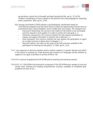 [CEF-ESTIM] GLOSSARY 27l
up and down a given line of thought and logic’(quoted by Ellis, op.cit., 213-214).
“Prabhu’s classiﬁcation of tasks is based on the premise that using language for reasoning
fosters acquisition” (Ellis, op.cit., 214).
Pica, Kanagy and Falodun (1993) operate a psycholinguistic classiﬁcation based on
“interactional categories that have been shown to affect the opportunities learners have to
comprehend input, obtain feedback, and to modify their own output. The categories are:
- Interactant relationship: this concerns who holds the information to be exchanged
and who requests it and supplies it in order to achieve the task goals. [...]
- Interaction requirement: this concerns whether the task requires participants to
request and supply information or whether this is optional. [...]
- Goal orientation: this concerns whether the task requires the participants to agree
on a single outcome or allows them to disagree. [...]
- Outcome options: this refers to the scope of the task outcomes available to the
participants in meeting the task goals [...]” (Ellis, op.cit., 215).
TEXT: any sequence or discourse (spoken and/or written) related to a speciﬁc domain and which
in the course of carrying out a task becomes the occasion of a language activity, whether as
support or as a goal, as product or process (CEFR p. 10)
TRAINING: process of applying the CEF-ESTIM grid to teaching and assessing material.
TRAINING KIT: CEF-ESTIM Grid training kit composed of The CEF-ESTIM grid, samples of oral and
written texts, listening and reading comprehension activities, examples of completed grid,
guidelines for ease of use …
 