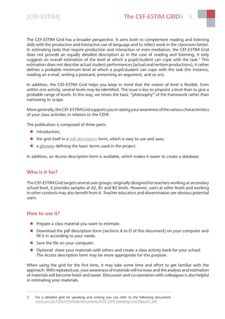 [CEF-ESTIM] The CEF-ESTIM GRID 3l
The CEF-ESTIM Grid has a broader perspective. It aims both to complement reading and listening
skills with the productive and interactive use of language and to reﬂect work in the classroom better.
In estimating tasks that require production and interaction or even mediation, the CEF-ESTIM Grid
does not provide an equally detailed description as in the case of reading and listening, it only
suggests an overall estimation of the level at which a pupil/student can cope with the task.2
This
estimation does not describe actual student performances (actual oral/written productions), it rather
deﬁnes a probable minimum level at which a pupil/student can cope with the task (for instance,
reading an e-mail, writing a postcard, presenting an argument, and so on).
In addition, the CEF-ESTIM Grid helps you keep in mind that the notion of level is ﬂexible. Even
within one activity, several levels may be identiﬁed. The issue is less to pinpoint a level than to give a
probable range of levels. In this way, we retain the basic “philosophy” of the framework rather than
narrowing its scope.
Moregenerally,theCEF-ESTIMGridsupportsyouinraisingyourawarenessofthevariouscharacteristics
of your class activities in relation to the CEFR.
The publication is composed of three parts:
 introduction;
 the grid itself in a pdf description form, which is easy to use and save;
 a glossary deﬁning the basic terms used in the project.
In addition, an Access description form is available, which makes it easier to create a database.
Who is it for?
The CEF-ESTIM Grid targets several user groups: originally designed for teachers working at secondary
school level, it provides samples at A2, B1 and B2 levels. However, users at other levels and working
in other contexts may also beneﬁt from it. Teacher educators and disseminators are obvious potential
users.
How to use it?
 Prepare a class material you want to estimate.
 Download the pdf description form (sections A to D of this document) on your computer and
ﬁll it in according to your needs.
 Save the ﬁle on your computer.
 Optional: share your materials with others and create a class activity bank for your school.
The Access description form may be more appropriate for this purpose.
When using the grid for the ﬁrst time, it may take some time and effort to get familiar with the
approach. With repeated use, your awareness of materials will increase and the analysis and estimation
of materials will become faster and easier. Discussion and co-operation with colleagues is also helpful
in estimating your materials.
2 For a detailed grid for speaking and writing you can refer to the following document:
www.coe.int/T/DG4/Portfolio/documents/ALTE CEFR Speaking Grid INput51.pdf.
 