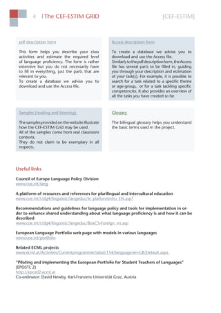 [CEF-ESTIM]The CEF-ESTIM GRID4 l
pdf description form
This form helps you describe your class
activities and estimate the required level
of language proﬁciency. The form is rather
extensive but you do not necessarily have
to ﬁll in everything, just the parts that are
relevant to you.
To create a database we advise you to
download and use the Access ﬁle.
Access description form
To create a database we advise you to
download and use the Access ﬁle.
Similarlytothepdfdescriptionform,theAccess
ﬁle has several parts to be ﬁlled in, guiding
you through your description and estimation
of your task(s). For example, it is possible to
search for a task related to a speciﬁc theme
or age-group, or for a task tackling speciﬁc
competencies. It also provides an overview of
all the tasks you have created so far.
Samples (reading and listening)
Thesamplesprovidedonthewebsiteillustrate
how the CEF-ESTIM Grid may be used.
All of the samples come from real classroom
contexts.
They do not claim to be exemplary in all
respects.
Glossary
The bilingual glossary helps you understand
the basic terms used in the project.
Useful links
Council of Europe Language Policy Division
www.coe.int/lang
A platform of resources and references for plurilingual and intercultural education
www.coe.int/t/dg4/linguistic/langeduc/le_platformintro_EN.asp?
Recommendations and guidelines for language policy and tools for implementation in or-
der to enhance shared understanding about what language proﬁciency is and how it can be
described
www.coe.int/t/dg4/linguistic/langeduc/BoxC3-Foreign_en.asp
European Language Portfolio web page with models in various languages
www.coe.int/portfolio
Related ECML projects
www.ecml.at/Activities/Currentprogramme/tabid/154/language/en-GB/Default.aspx
“Piloting and implementing the European Portfolio for Student Teachers of Languages”
(EPOSTL 2)
http://epostl2.ecml.at
Co-ordinator: David Newby, Karl-Franzens Universität Graz, Austria
 