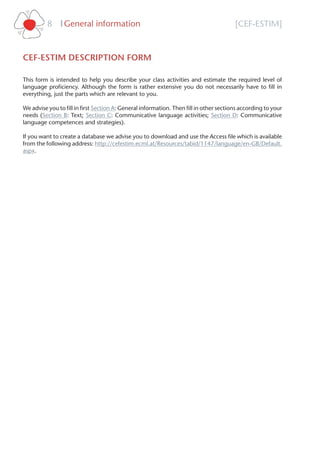 [CEF-ESTIM]General information8 l
CEF-ESTIM DESCRIPTION FORM
This form is intended to help you describe your class activities and estimate the required level of
language proﬁciency. Although the form is rather extensive you do not necessarily have to ﬁll in
everything, just the parts which are relevant to you.
We advise you to ﬁll in ﬁrst Section A: General information. Then ﬁll in other sections according to your
needs (Section B: Text; Section C: Communicative language activities; Section D: Communicative
language competences and strategies).
If you want to create a database we advise you to download and use the Access ﬁle which is available
from the following address: http://cefestim.ecml.at/Resources/tabid/1147/language/en-GB/Default.
aspx.
 