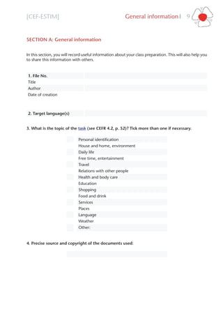 [CEF-ESTIM] General information 9l
SECTION A: General information
In this section, you will record useful information about your class preparation. This will also help you
to share this information with others.
1. File No.
Title
Author
Date of creation
2. Target language(s)
3. What is the topic of the task (see CEFR 4.2, p. 52)? Tick more than one if necessary.
Personal identiﬁcation
House and home, environment
Daily life
Free time, entertainment
Travel
Relations with other people
Health and body care
Education
Shopping
Food and drink
Services
Places
Language
Weather
Other:
4. Precise source and copyright of the documents used:
 