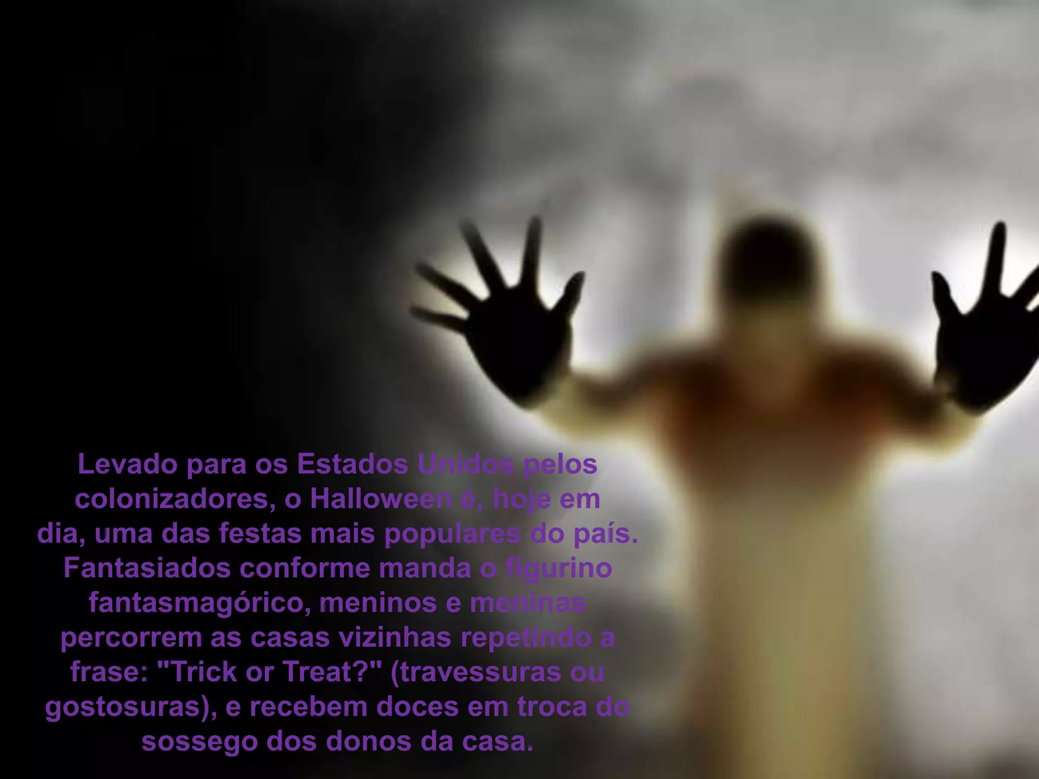 Levado para os Estados Unidos pelos
colonizadores, o Halloween é, hoje em
dia, uma das festas mais populares do país.
Fantasiados conforme manda o figurino
fantasmagórico, meninos e meninas
percorrem as casas vizinhas repetindo a
frase: "Trick or Treat?" (travessuras ou
gostosuras), e recebem doces em troca do
sossego dos donos da casa.