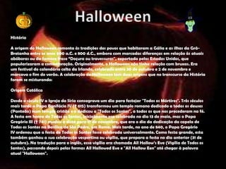 História

A origem do Halloween remonta às tradições dos povos que habitaram a Gália e as ilhas da Grã-
Bretanha entre os anos 600 a.C. e 800 d.C., embora com marcadas diferenças em relação às atuais
abóboras ou da famosa frase “Doçura ou travessuras", exportada pelos Estados Unidos, que
popularizaram a comemoração. Originalmente, o Halloween não tinha relação com bruxas. Era
um festival do calendário celta da Irlanda, celebrado entre 30 de outubro e 2 de novembro e
marcava o fim do verão. A celebração do Halloween tem duas origens que no transcurso da História
foram se misturando:

Origem Católica

Desde o século IV a Igreja da Síria consagrava um dia para festejar "Todos os Mártires". Três séculos
mais tarde o Papa Bonifácio IV († 615) transformou um templo romano dedicado a todos os deuses
(Panteão) num templo cristão e o dedicou a "Todos os Santos", a todos os que nos precederam na fé.
A festa em honra de Todos os Santos, inicialmente era celebrada no dia 13 de maio, mas o Papa
Gregório III († 741) mudou a data para 1º de novembro, que era o dia da dedicação da capela de
Todos os Santos na Basílica de São Pedro, em Roma. Mais tarde, no ano de 840, o Papa Gregório
IV ordenou que a festa de Todos os Santos fosse celebrada universalmente. Como festa grande, esta
também ganhou a sua celebração vespertina ou vigília, que prepara a festa no dia anterior (31 de
outubro). Na tradução para o inglês, essa vigília era chamada All Hallow’s Eve (Vigília de Todos os
Santos), passando depois pelas formas All Hallowed Eve e "All Hallow Een" até chegar à palavra
atual "Halloween".
 