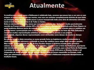 Se analisarmos o modo como o Halloween é celebrado hoje, veremos que pouco tem a ver com as suas
origens: só restou uma alusão aos mortos, mas com um carácter completamente distinto do que tinha
ao princípio. Além disso foi sendo pouco a pouco incorporada toda uma série de elementos estranhos
tanto à festa de Finados como à de Todos os Santos.
Entre os elementos acrescidos, temos por exemplo o costume dos "disfarces", muito possivelmente
nascido na França entre os séculos XIV e XV. Nessa época a Europa foi flagelada pela Peste Negra e a
peste bubónica dizimou perto da metade da população do Continente, criando entre os católicos um
grande temor e preocupação com a morte. Multiplicaram se as Missas na festa dos Fiéis Defuntos e
nasceram muitas representações artísticas que recordavam às pessoas a sua própria
mortalidade, algumas dessas representações eram conhecidas como danças da morte ou danças
macabras.
Em pouco tempo a data converteu se numa grande festa na Inglaterra: muitos protestantes a
celebravam usando máscaras e visitando as casas dos católicos para exigir deles cerveja e pastéis.
Mais tarde, a comemoração do dia de Guy Fawkes chegou à América trazida pelos primeiros
colonos, que a transferiram para o dia 31 de outubro, unindo a com a festa do Halloween, que havia
sido introduzida no país pelos imigrantes irlandeses. Vemos, portanto, que a atual festa do Halloween
é produto de muitas tradições, trazidas pelos colonos no século XVIII para os Estados Unidos e ali
integradas de modo peculiar na sua cultura. Muitas delas já foram esquecidas na Europa, onde
hoje, por colonização cultural dos Estados Unidos, aparece o Halloween enquanto desaparecem as
tradições locais.
 