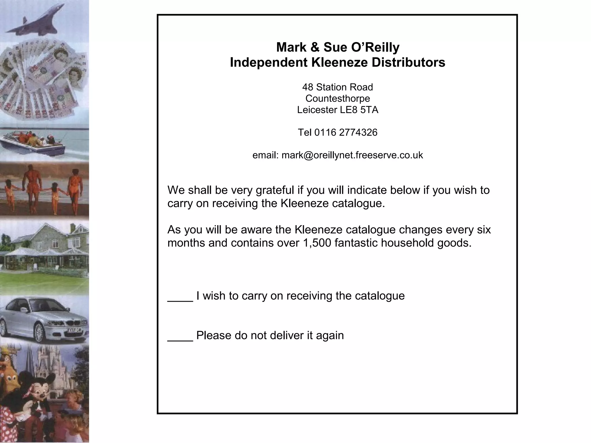 Mark & Sue O’Reilly
Independent Kleeneze Distributors
48 Station Road
Countesthorpe
Leicester LE8 5TA
Tel 0116 2774326
email: mark@oreillynet.freeserve.co.uk

We shall be very grateful if you will indicate below if you wish to
carry on receiving the Kleeneze catalogue.
As you will be aware the Kleeneze catalogue changes every six
months and contains over 1,500 fantastic household goods.

____ I wish to carry on receiving the catalogue
____ Please do not deliver it again

 