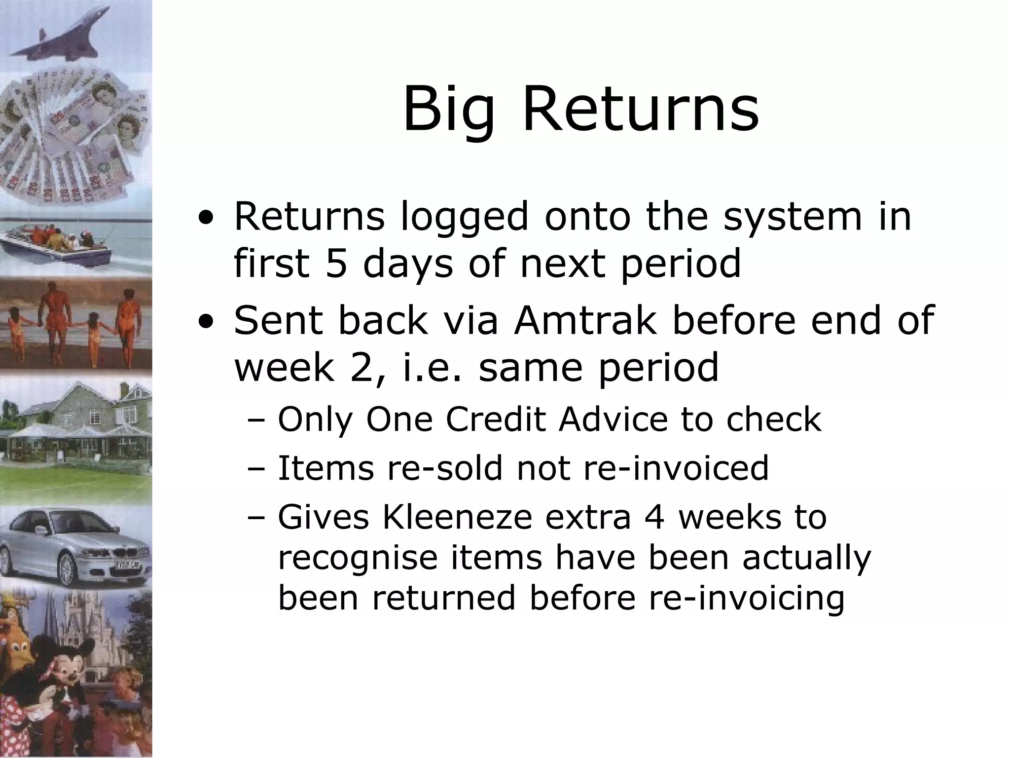 Big Returns
• Returns logged onto the system in
first 5 days of next period
• Sent back via Amtrak before end of
week 2, i.e. same period
– Only One Credit Advice to check
– Items re-sold not re-invoiced
– Gives Kleeneze extra 4 weeks to
recognise items have been actually
been returned before re-invoicing

 