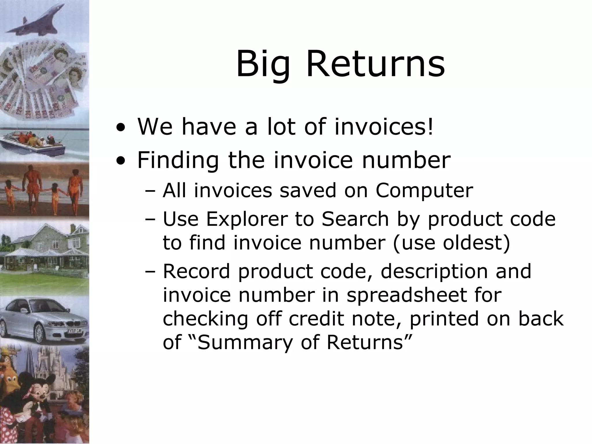 Big Returns
• We have a lot of invoices!
• Finding the invoice number
– All invoices saved on Computer
– Use Explorer to Search by product code
to find invoice number (use oldest)
– Record product code, description and
invoice number in spreadsheet for
checking off credit note, printed on back
of “Summary of Returns”

 