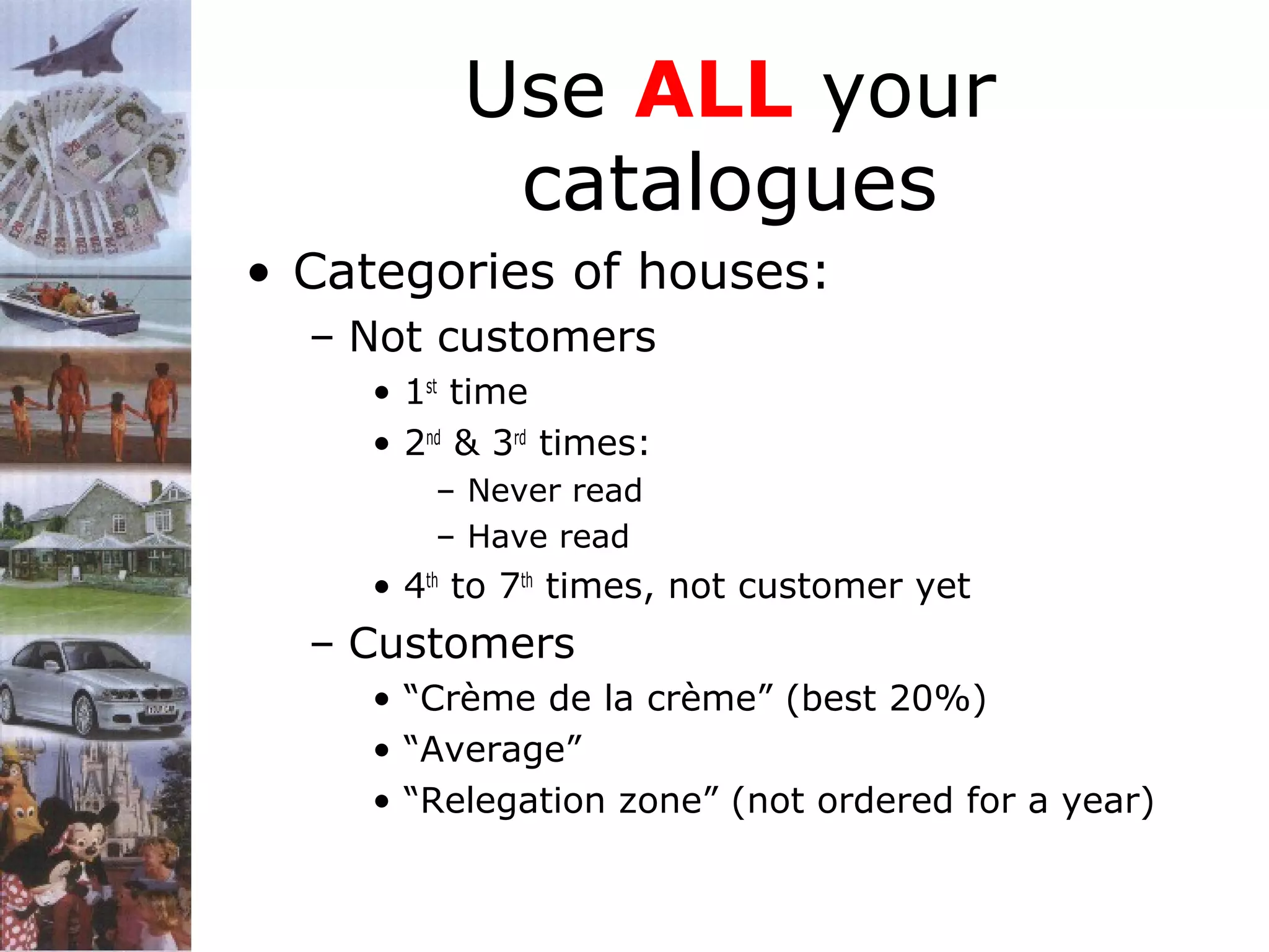 Use ALL your
catalogues
• Categories of houses:
– Not customers
• 1st time
• 2nd & 3rd times:
– Never read
– Have read

• 4th to 7th times, not customer yet

– Customers
• “Crème de la crème” (best 20%)
• “Average”
• “Relegation zone” (not ordered for a year)

 