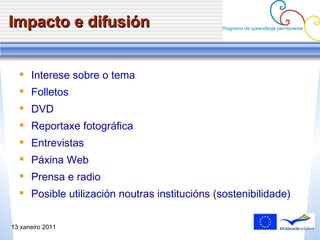 Impacto e difusión Intere se sobre o tema Folletos DVD Reportaxe fotogr áfica Entrevistas Páxina Web Prensa e radio Posible utilizaci ón noutras institucións (sostenibilidade) 13 xaneiro 2011 