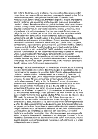 con historia de alergia, asma o urticaria. Hipersensibilidad (alergias): pueden
presentarse reacciones cutáneas alérgicas, como exantemas urticantes, fiebre
medicamentosa prurito o erupciones morbiliformes. Eosinofilia, rash
maculopapular, dolores articulares, tirantez en el pecho, mialgia, angioedema,
edema y eritema. Las reacciones anafilácticas son raras, pero algunas han
resultado fatales. Reacciones adversas gastrointestinales tales como náuseas,
vómitos, colitis y diarrea aparecen después de la administración parenteral de
algunas cefalosporinas. Si apareciera una diarrea intensa y duradera, debe
sospecharse una colitis pseudomembranosa, que puede llegar a poner en
peligro la vida del paciente, por lo que debe interrumpirse inmediatamente la
administración de cefotaxima e iniciar una terapia adecuada (por ej.
vancomicina oral, 250 mg cuatro veces al día). Están contraindicados en esta
situación los medicamentos antiperistálticos. Cuadro hemático, eosinofilia,
neutropenia transitoria, linfocitosis, leucocitosis, leucopenia, trombocitopenia,
trombocitemia, agranulocitosis, granulocitopenia y anemia hemolítica. Sistema
nervioso central: Cefalea. Función hepática: aumentos transitorios de los
niveles enzimáticos séricos de SGOT, SGTP, de la DHL y de la fosfatasa
alcalina. Función renal: Se han observado elevaciones pasajeras del nitrógeno
ureico. La administración intramuscular generalmente produce dolor,
induración, elevación de la temperatura y necrosis tisular, se han reportado
abcesos estériles seguidos a la administración subcutánea. La administración
intravenosa ha producido flebitis y tromboflebitis. Se ha reportado candidiasis
bucal y vaginal como fenómeno de superinfección.
Posología: adultos: administrar por vía intravenosa e intramuscular. La dosis y
la vía de administración deben ser determinadas por la susceptibilidad de los
microorganismos causales, la severidad de la infección y las condiciones del
paciente. La dosis máxima diaria no deberá exceder de 12 g. Gonorrea: 1 g
intramuscular como dosis única. Infecciones no complicadas, ej: infecciones
urinarias: 1 g cada 12 horas intravenosa o intramuscular. Infecciones
moderadas o severas: 3 a 6 g al día. 1 a 2 g cada 8 horas, intravenosa o
intramuscular. Infecciones que comúnmente necesitan antibióticos en altas
dosis; ej: septicemia o meningitis: 6 a 8 g al día. 2 g cada 6 u 8 horas,
intravenosa. Infecciones que ponen en peligro la vida: 2 g cada 4 horas,
intravenosa. Profilaxis perioperatoria: 1 g intravenosa o intramuscular de 30 a
90 minutos antes de la cirugía. Dosis pediátrica: los niños mayores de 12 años
pueden recibir la misma dosis que los adultos. Niños menores de 12 años: 50 a
180 mg/kg de peso por día, divididos en 4 ó 6 dosis, intramuscular o
intravenosa. Recién nacido, del nacimiento a 1 mes: 50 mg/kg de peso al día,
divididos en 3 dosis, intravenosa. No es necesario diferenciar entre prematuros
y niños de edad gestacional normal. En pacientes con disfunción renal severa,
se sugiere que la dosis de cefotaxima sea reducida a la mitad en pacientes que
tengan una depuración de creatinina de menos de 5 mL/min. Administración: la
vía intravenosa es preferible para pacientes con bacteremia, septicemia
bacteriana, peritonitis, meningitis y otras infecciones graves que amenacen la
vida o para pacientes que estén sometidos a alto riesgo por disminución de su
resistencia como resultado de estados debilitantes como: malnutrición, trauma,
cirugía, diabetis, insuficiencia cardíaca, malignidad, particularmente si el shock
está presente o amenazante.
 