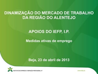 Beja, 23 de abril de 2013
DINAMIZAÇÃO DO MERCADO DE TRABALHO
DA REGIÃO DO ALENTEJO
APOIOS DO IEFP, I.P.
Medidas ativas de emprego
 