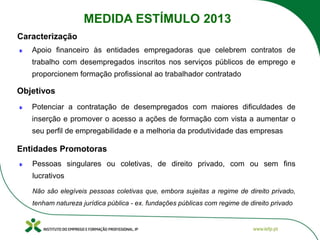 Apoio financeiro às entidades empregadoras que celebrem contratos de
trabalho com desempregados inscritos nos serviços públicos de emprego e
proporcionem formação profissional ao trabalhador contratado
Potenciar a contratação de desempregados com maiores dificuldades de
inserção e promover o acesso a ações de formação com vista a aumentar o
seu perfil de empregabilidade e a melhoria da produtividade das empresas
Pessoas singulares ou coletivas, de direito privado, com ou sem fins
lucrativos
Não são elegíveis pessoas coletivas que, embora sujeitas a regime de direito privado,
tenham natureza jurídica pública - ex. fundações públicas com regime de direito privado
Caracterização
MEDIDA ESTÍMULO 2013
Objetivos
Entidades Promotoras
 