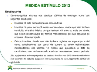 Desempregados inscritos nos serviços públicos de emprego, numa das
seguintes condições:
Inscritos há pelo menos 6 meses consecutivos
Inscritos há pelo menos 3 meses consecutivos, desde que não tenham
concluído o ensino básico ou que tenham 45 anos ou mais ou, ainda,
que sejam responsáveis por família monoparental ou cujo conjugue se
encontre desempregado
Outros inscritos, desde que não tenham registos na segurança social
como trabalhadores por conta de outrem ou como trabalhadores
independentes nos últimos 12 meses que precedem a data da
candidatura, nem tenham estado a estudar durante esse mesmo período
São equiparados a desempregados, as pessoas inscritas nos SPE como trabalhadores
com contrato de trabalho suspenso com fundamento no não pagamento pontual da
retribuição
Destinatários
MEDIDA ESTÍMULO 2013
 