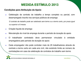 Celebração de contrato de trabalho a tempo completo ou parcial, com
desempregado inscrito nos serviços públicos de emprego
O contrato de trabalho pode ser celebrado sem termo ou a termo certo, por prazo igual
ou superior a 6 meses
Criação líquida de emprego
Manutenção do nível de emprego durante o período de duração do apoio
O trabalhador contratado deve permanecer vinculado à entidade
empregadora pelo período de duração do apoio
Cada empregador não pode contratar mais de 25 trabalhadores através de
contrato a termo certo em cada ano civil, não existindo limite ao número de
contratações em caso da celebração de contratos de trabalho sem termo
Condições para Atribuição do Apoio
MEDIDA ESTÍMULO 2013
 