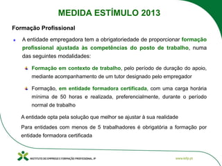 A entidade empregadora tem a obrigatoriedade de proporcionar formação
profissional ajustada às competências do posto de trabalho, numa
das seguintes modalidades:
Formação em contexto de trabalho, pelo período de duração do apoio,
mediante acompanhamento de um tutor designado pelo empregador
Formação, em entidade formadora certificada, com uma carga horária
mínima de 50 horas e realizada, preferencialmente, durante o período
normal de trabalho
A entidade opta pela solução que melhor se ajustar à sua realidade
Para entidades com menos de 5 trabalhadores é obrigatória a formação por
entidade formadora certificada
Formação Profissional
MEDIDA ESTÍMULO 2013
 
