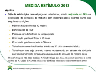50% da retribuição mensal paga ao trabalhador, sendo majorada em 10% na
celebração de contratos de trabalho com desempregados inscritos numa das
seguintes condições:
Inscritos há pelo menos 12 meses
Beneficiários do RSI
Pessoas com deficiência ou incapacidade
Com idade igual ou inferior a 25 anos
Com idade igual ou superior a 50 anos
Trabalhadora com habilitações inferior ao 3.º ciclo do ensino básico
Trabalhador que seja do sexo menos representado em setores de atividade
que tradicionalmente empregam uma maioria de pessoas do mesmo sexo
O valor do apoio não pode exceder 1 IAS (€419,22), por mês, no caso de contratos a termo
certo e de 1,3 vezes o IAS/mês no caso de contratos celebrados inicialmente sem termo
Apoios
MEDIDA ESTÍMULO 2013
 
