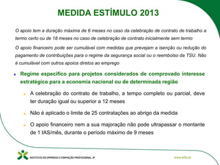 Regime especifico para projetos considerados de comprovado interesse
estratégico para a economia nacional ou de determinada região
A celebração do contrato de trabalho, a tempo completo ou parcial, deve
ter duração igual ou superior a 12 meses
Não é aplicado o limite de 25 contratações ao abrigo da medida
O apoio financeiro nem a sua majoração não pode ultrapassar o montante
de 1 IAS/mês, durante o período máximo de 9 meses
O apoio tem a duração máxima de 6 meses no caso da celebração de contrato de trabalho a
termo certo ou de 18 meses no caso de celebração de contrato inicialmente sem termo
O apoio financeiro pode ser cumulável com medidas que prevejam a isenção ou redução do
pagamento de contribuições para o regime da segurança social ou o reembolso da TSU. Não
é cumulável com outros apoios diretos ao emprego
MEDIDA ESTÍMULO 2013
 
