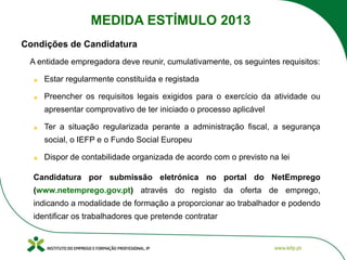 A entidade empregadora deve reunir, cumulativamente, os seguintes requisitos:
Estar regularmente constituída e registada
Preencher os requisitos legais exigidos para o exercício da atividade ou
apresentar comprovativo de ter iniciado o processo aplicável
Ter a situação regularizada perante a administração fiscal, a segurança
social, o IEFP e o Fundo Social Europeu
Dispor de contabilidade organizada de acordo com o previsto na lei
Candidatura por submissão eletrónica no portal do NetEmprego
(www.netemprego.gov.pt) através do registo da oferta de emprego,
indicando a modalidade de formação a proporcionar ao trabalhador e podendo
identificar os trabalhadores que pretende contratar
Condições de Candidatura
MEDIDA ESTÍMULO 2013
 
