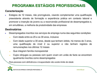 Estágios de 12 meses, não prorrogáveis, visando complementar uma qualificação
preexistente através de formação e experiência prática em contexto laboral e
promover a inserção de jovens ou a reconversão profissional de desempregados e,
em simultâneo, a melhoria da produtividade das empresas
Desempregados inscritos nos serviços de emprego numa das seguintes condições:
Com idade entre os 25 e os 30 anos, inclusive
Com idade superior a 30 anos, desde que tenham obtido, há menos de 3 anos,
uma qualificação de nível 2 ou superior e não tenham registos de
remunerações nos últimos 12 meses
Que integrem família monoparental
Cujos cônjuges ou pessoas com quem vivam em união de facto se encontrem
igualmente inscritos como desempregados
Para pessoas com deficiência e incapacidade não existe limite de idade
Caracterização
Destinatários
PROGRAMA ESTÁGIOS PROFISSIONAIS
 