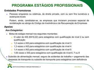 Pessoas singulares ou coletivas, de direito privado, com ou sem fins lucrativos e
autarquias locais
Podem, ainda, candidatar-se, as empresas que iniciaram processo especial de
revitalização ao abrigo do Código da Insolvência e da Recuperação de Empresas
Entidades Promotoras
Aos Estagiários:
Bolsa de estágio mensal nos seguintes montantes:
O valor do IAS (€419,22) para estagiários com qualificação de nível 2 ou sem
qualificação
1,2 vezes o IAS para estagiários com qualificação de nível 3
1,3 vezes o IAS para estagiários com qualificação de nível 4
1,4 vezes o IAS para estagiários com qualificação de nível 5
1,65 vezes o IAS para estagiários com qualificação de nível 6, 7 ou 8
Subsídio de alimentação mensal, seguro de acidentes de trabalho + pagamento das
despesas de transporte ou subsidio de transporte para estagiários com deficiência
Apoios
PROGRAMA ESTÁGIOS PROFISSIONAIS
 
