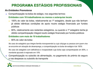 Às Entidades Promotoras
Comparticipação na bolsa de estágio, nos seguintes termos:
Entidades com 10 trabalhadores ou menos e autarquias locais
100% do valor da bolsa, relativamente ao 1º estagiário, desde que não tenham
já obtido idênticas condições de apoio noutro estágio financiado por fundos
públicos
80%, relativamente aos restantes estagiários, ou quando o 1º estagiário tenha já
obtido comparticipação integral noutro estágio financiado por fundos públicos
Entidades com mais de 10 trabalhadores
80% do valor da bolsa
No caso de estagiário que integre família monoparental ou cujo cônjuge ou pessoa com quem vive
se encontre em situação de desemprego, a comparticipação na bolsa de estágio é de 100%
No caso de estagiário com deficiência e incapacidade cuja bolsa seja comparticipada em 80%, o
montante apurado é majorado em 10%
Comparticipação no subsídio de alimentação, no pagamento do prémio do seguro
e nas despesas ou subsidio de transporte
PROGRAMA ESTÁGIOS PROFISSIONAIS
 