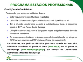 Para aceder aos apoios as entidades devem:
Estar regularmente constituídas e registadas
Dispor de contabilidade organizada de acordo com o previsto na lei
Ter a situação regularizada perante a administração fiscal, a segurança
social, o IEFP e o Fundo Social Europeu
Cumprir os demais requisitos e obrigações legais e regulamentares a que se
encontrem vinculadas
As empresas que iniciaram processo especial de revitalização ao abrigo do
CIRE devem entregar ao IEFP cópia certificada da comunicação
Candidaturas, nos períodos definidos pelo IEFP, através de formulário
eletrónico disponível no portal do IEFP (www.iefp.pt) ou no portal do
NetEmprego (www.netemprego.gov.pt), no serviço de Candidaturas
Eletrónicas a Medidas de Emprego
Condições de Candidatura
PROGRAMA ESTÁGIOS PROFISSIONAIS
 