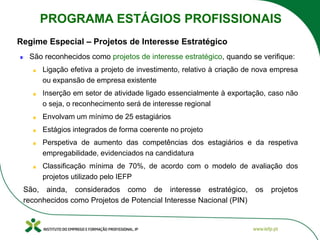 Regime Especial – Projetos de Interesse Estratégico
São reconhecidos como projetos de interesse estratégico, quando se verifique:
Ligação efetiva a projeto de investimento, relativo à criação de nova empresa
ou expansão de empresa existente
Inserção em setor de atividade ligado essencialmente à exportação, caso não
o seja, o reconhecimento será de interesse regional
Envolvam um mínimo de 25 estagiários
Estágios integrados de forma coerente no projeto
Perspetiva de aumento das competências dos estagiários e da respetiva
empregabilidade, evidenciados na candidatura
Classificação mínima de 70%, de acordo com o modelo de avaliação dos
projetos utilizado pelo IEFP
São, ainda, considerados como de interesse estratégico, os projetos
reconhecidos como Projetos de Potencial Interesse Nacional (PIN)
PROGRAMA ESTÁGIOS PROFISSIONAIS
 