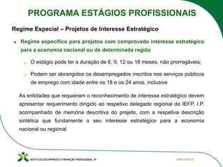 Regime Especial – Projetos de Interesse Estratégico
Regime especifico para projetos com comprovado interesse estratégico
para a economia nacional ou de determinada região
O estágio pode ter a duração de 6, 9, 12 ou 18 meses, não prorrogáveis;
Podem ser abrangidos os desempregados inscritos nos serviços públicos
de emprego com idade entre os 18 e os 24 anos, inclusive
As entidades que requeiram o reconhecimento de interesse estratégico devem
apresentar requerimento dirigido ao respetivo delegado regional do IEFP, I.P.
acompanhado de memória descritiva do projeto, com a respetiva descrição
sintética que fundamente o seu interesse estratégico para a economia
nacional ou regional
PROGRAMA ESTÁGIOS PROFISSIONAIS
 