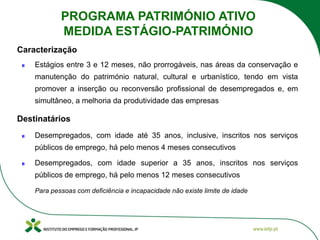 Estágios entre 3 e 12 meses, não prorrogáveis, nas áreas da conservação e
manutenção do património natural, cultural e urbanístico, tendo em vista
promover a inserção ou reconversão profissional de desempregados e, em
simultâneo, a melhoria da produtividade das empresas
Desempregados, com idade até 35 anos, inclusive, inscritos nos serviços
públicos de emprego, há pelo menos 4 meses consecutivos
Desempregados, com idade superior a 35 anos, inscritos nos serviços
públicos de emprego, há pelo menos 12 meses consecutivos
Para pessoas com deficiência e incapacidade não existe limite de idade
Caracterização
Destinatários
PROGRAMA PATRIMÓNIO ATIVO
MEDIDA ESTÁGIO-PATRIMÓNIO
 