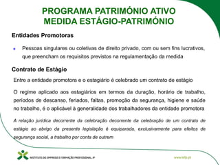 Entre a entidade promotora e o estagiário é celebrado um contrato de estágio
O regime aplicado aos estagiários em termos da duração, horário de trabalho,
períodos de descanso, feriados, faltas, promoção da segurança, higiene e saúde
no trabalho, é o aplicável à generalidade dos trabalhadores da entidade promotora
A relação jurídica decorrente da celebração decorrente da celebração de um contrato de
estágio ao abrigo da presente legislação é equiparada, exclusivamente para efeitos de
segurança social, a trabalho por conta de outrem
Contrato de Estágio
Pessoas singulares ou coletivas de direito privado, com ou sem fins lucrativos,
que preencham os requisitos previstos na regulamentação da medida
Entidades Promotoras
PROGRAMA PATRIMÓNIO ATIVO
MEDIDA ESTÁGIO-PATRIMÓNIO
 